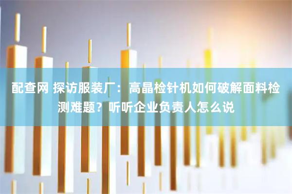 配查网 探访服装厂：高晶检针机如何破解面料检测难题？听听企业负责人怎么说