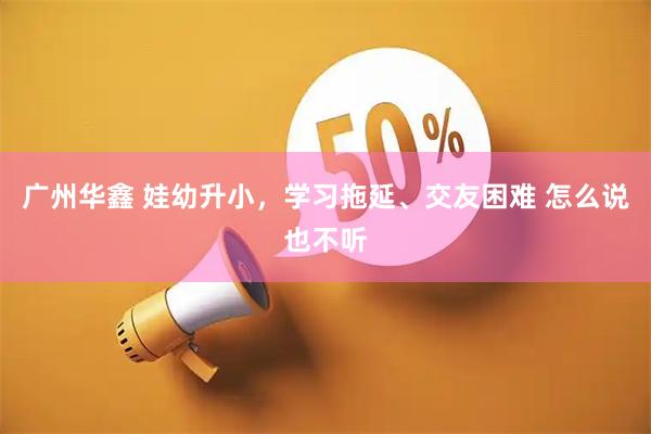 广州华鑫 娃幼升小，学习拖延、交友困难 怎么说也不听