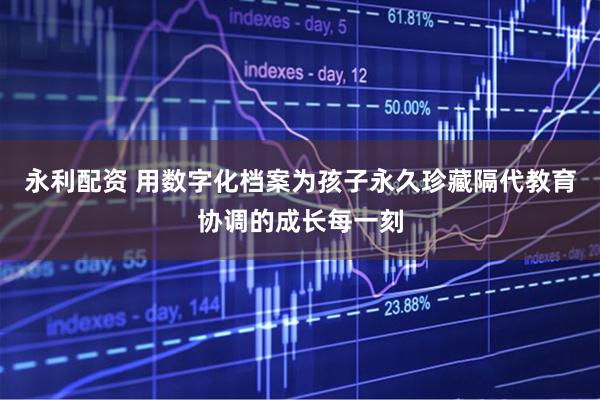永利配资 用数字化档案为孩子永久珍藏隔代教育协调的成长每一刻