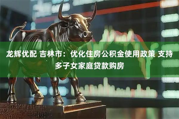龙辉优配 吉林市：优化住房公积金使用政策 支持多子女家庭贷款购房