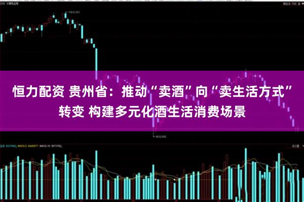 恒力配资 贵州省：推动“卖酒”向“卖生活方式”转变 构建多元化酒生活消费场景
