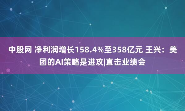中股网 净利润增长158.4%至358亿元 王兴：美团的AI策略是进攻|直击业绩会