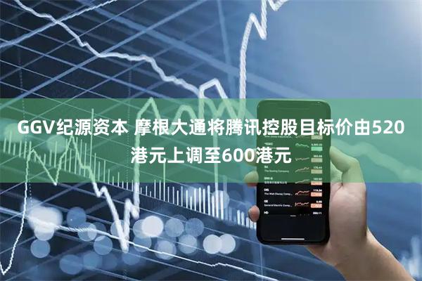 GGV纪源资本 摩根大通将腾讯控股目标价由520港元上调至600港元
