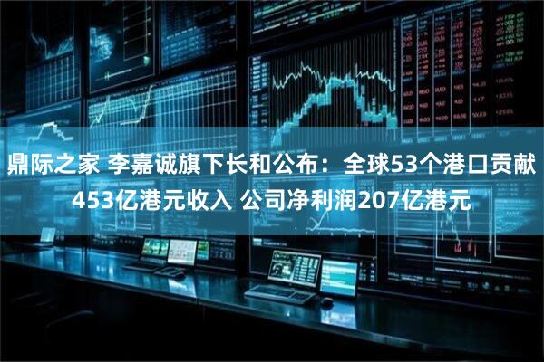 鼎际之家 李嘉诚旗下长和公布：全球53个港口贡献453亿港元收入 公司净利润207亿港元