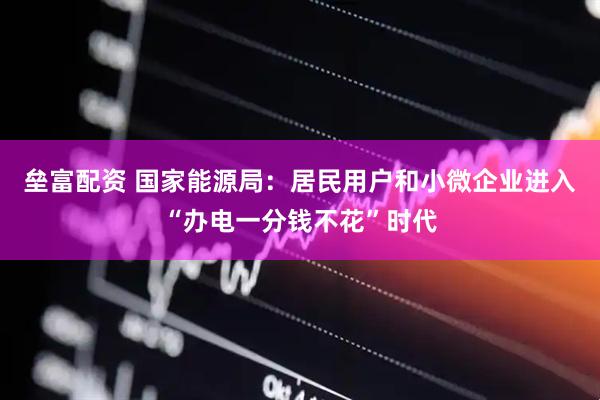 垒富配资 国家能源局：居民用户和小微企业进入“办电一分钱不花”时代