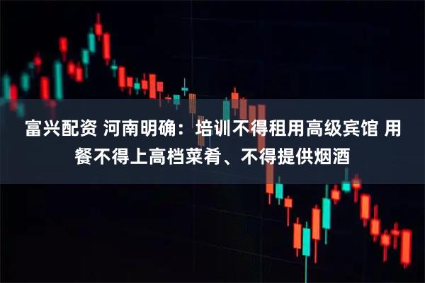 富兴配资 河南明确：培训不得租用高级宾馆 用餐不得上高档菜肴、不得提供烟酒