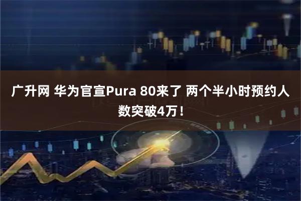 广升网 华为官宣Pura 80来了 两个半小时预约人数突破4万！