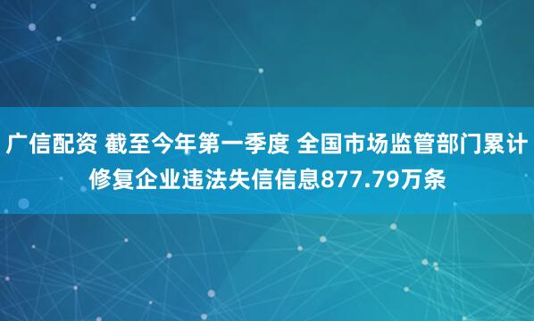 广信配资 截至今年第一季度 全国市场监管部门累计修复企业违法失信信息877.79万条