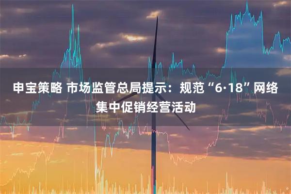 申宝策略 市场监管总局提示：规范“6·18”网络集中促销经营活动