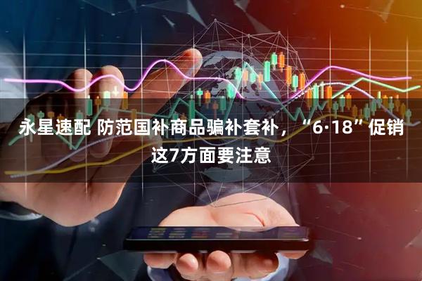 永星速配 防范国补商品骗补套补，“6·18”促销这7方面要注意
