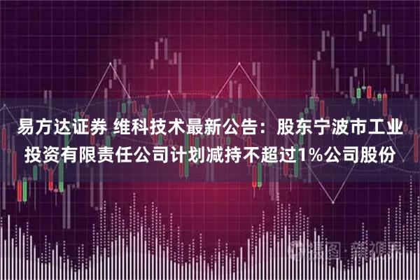 易方达证券 维科技术最新公告：股东宁波市工业投资有限责任公司计划减持不超过1%公司股份