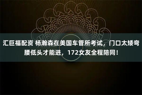 汇巨福配资 杨瀚森在美国车管所考试，门口太矮弯腰低头才能进，172女友全程陪同！