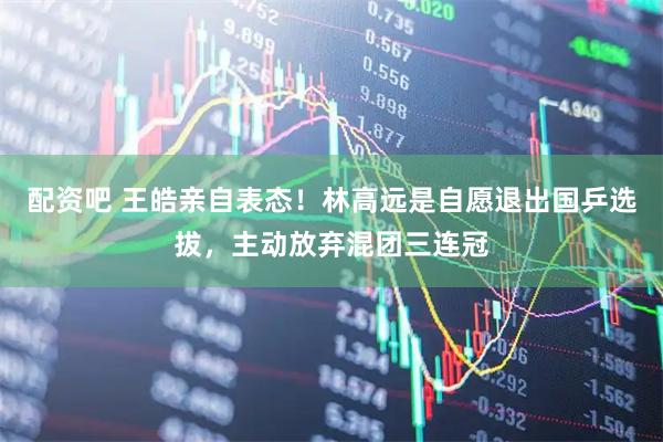 配资吧 王皓亲自表态！林高远是自愿退出国乒选拔，主动放弃混团三连冠