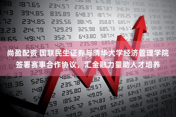 尚盈配资 国联民生证券与清华大学经济管理学院签署赛事合作协议，汇金融力量助人才培养