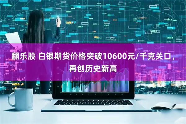 翻乐股 白银期货价格突破10600元/千克关口，再创历史新高