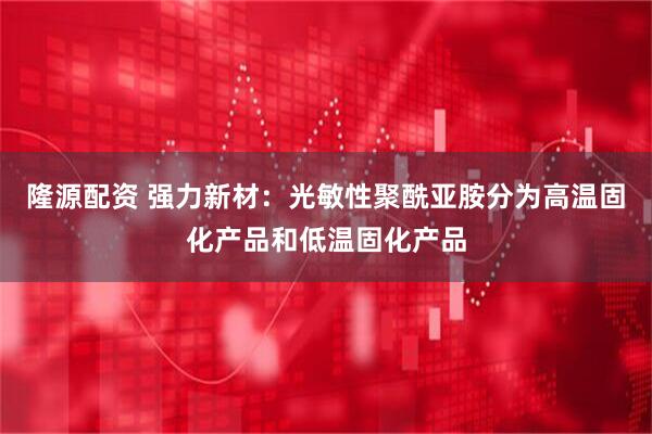 隆源配资 强力新材：光敏性聚酰亚胺分为高温固化产品和低温固化产品