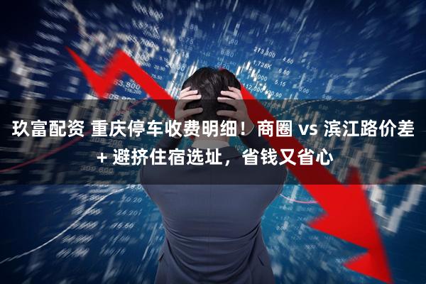 玖富配资 重庆停车收费明细！商圈 vs 滨江路价差 + 避挤住宿选址，省钱又省心