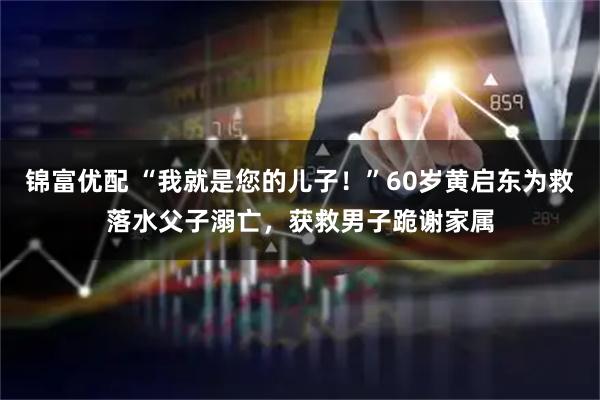 锦富优配 “我就是您的儿子！”60岁黄启东为救落水父子溺亡，获救男子跪谢家属