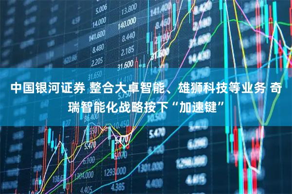 中国银河证券 整合大卓智能、雄狮科技等业务 奇瑞智能化战略按下“加速键”
