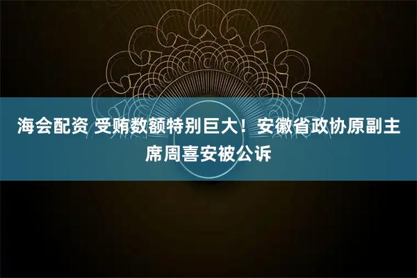 海会配资 受贿数额特别巨大！安徽省政协原副主席周喜安被公诉
