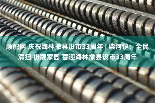 顺配网 庆祝海林撤县设市33周年 | 柴河镇:全民清扫 扮靓家园 喜迎海林撤县设市33周年