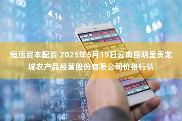 恒运资本配资 2025年5月19日云南昆明呈贡龙城农产品经营股份有限公司价格行情