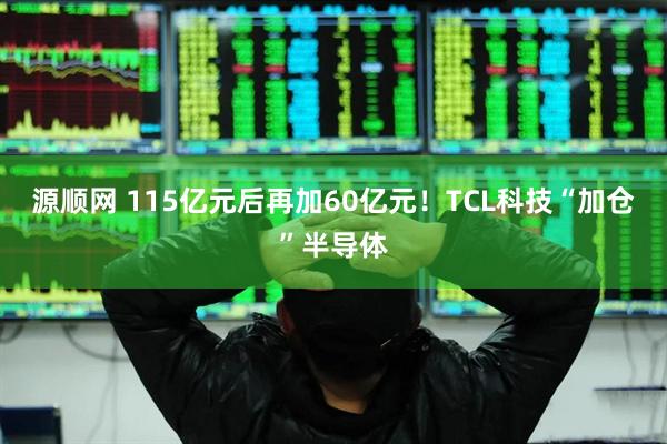 源顺网 115亿元后再加60亿元！TCL科技“加仓”半导体