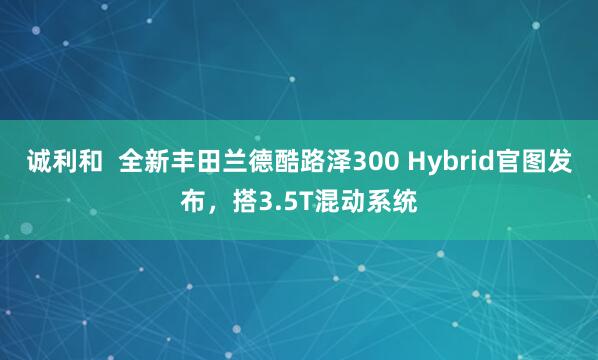 诚利和  全新丰田兰德酷路泽300 Hybrid官图发布，搭3.5T混动系统