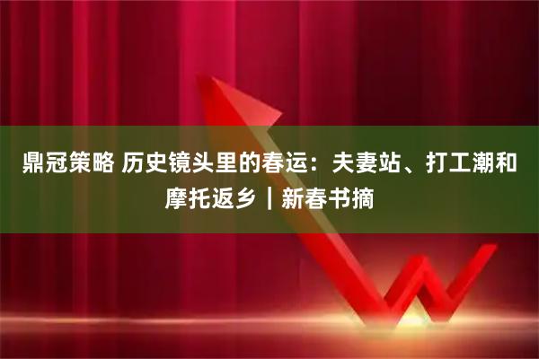 鼎冠策略 历史镜头里的春运：夫妻站、打工潮和摩托返乡｜新春书摘