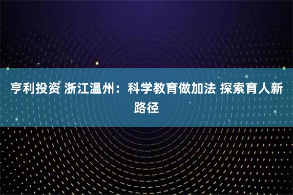 亨利投资 浙江温州：科学教育做加法 探索育人新路径