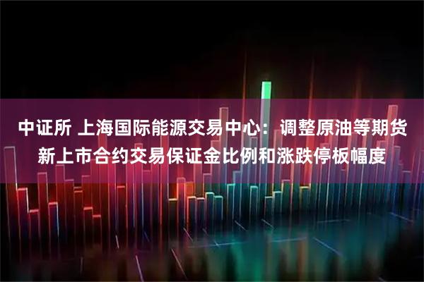 中证所 上海国际能源交易中心：调整原油等期货新上市合约交易保证金比例和涨跌停板幅度