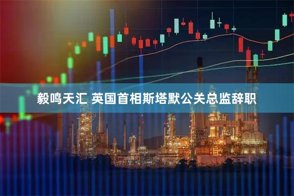 毅鸣天汇 英国首相斯塔默公关总监辞职