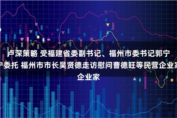 卢深策略 受福建省委副书记、福州市委书记郭宁宁委托 福州市市长吴贤德走访慰问曹德旺等民营企业家