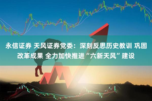 永信证券 天风证券党委：深刻反思历史教训 巩固改革成果 全力加快推进“六新天风”建设