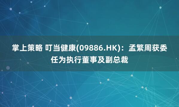 掌上策略 叮当健康(09886.HK)：孟繁周获委任为执行董事及副总裁
