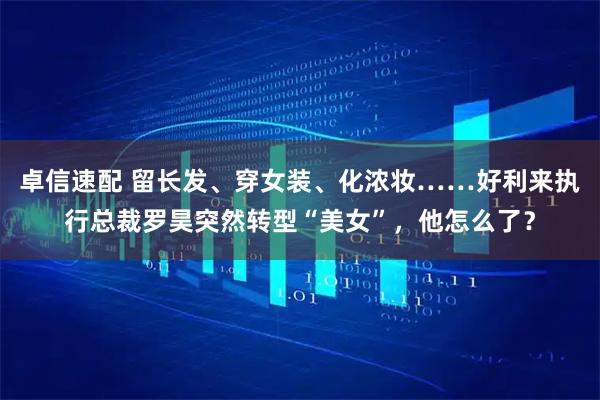 卓信速配 留长发、穿女装、化浓妆……好利来执行总裁罗昊突然转型“美女”,他怎么了?