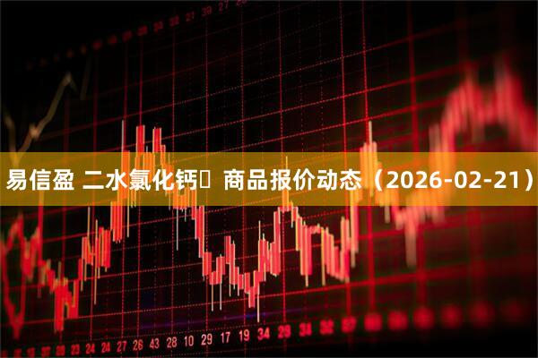 易信盈 二水氯化钙 商品报价动态(2026-02-21)