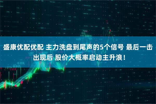 盛康优配优配 主力洗盘到尾声的5个信号 最后一击 出现后 股价大概率启动主升浪！