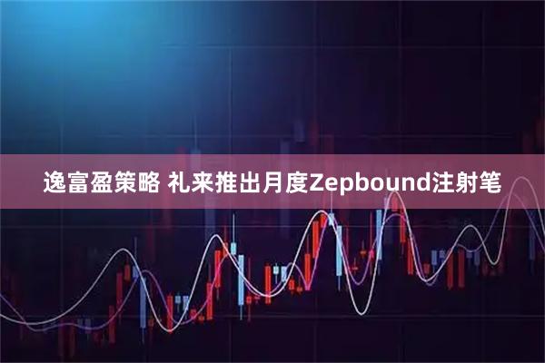 逸富盈策略 礼来推出月度Zepbound注射笔