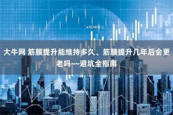 大牛网 筋膜提升能维持多久、筋膜提升几年后会更老吗~~避坑全指南