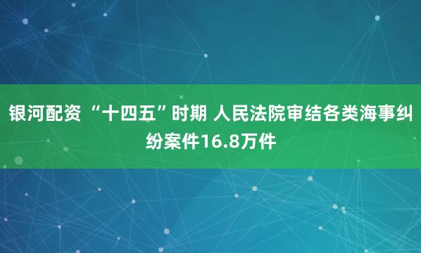 银河配资 “十四五”时期 人民法院审结各类海事纠纷案件16.8万件