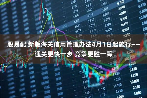 股易配 新版海关信用管理办法4月1日起施行——通关更快一步 竞争更胜一筹