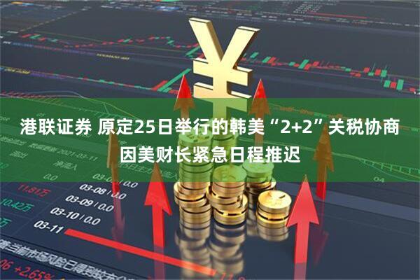 港联证券 原定25日举行的韩美“2+2”关税协商因美财长紧急日程推迟