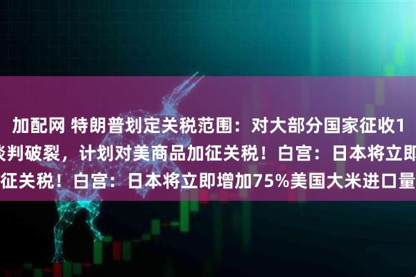 加配网 特朗普划定关税范围：对大部分国家征收15%至50%！欧盟：若谈判破裂，计划对美商品加征关税！白宫：日本将立即增加75%美国大米进口量