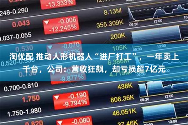 淘优配 推动人形机器人“进厂打工”，一年卖上千台，公司：营收狂飙，却亏损超7亿元