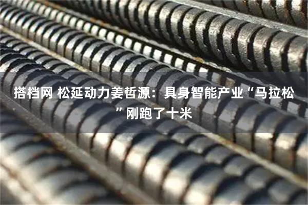 搭档网 松延动力姜哲源：具身智能产业“马拉松”刚跑了十米