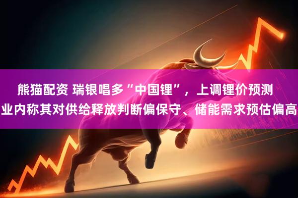 熊猫配资 瑞银唱多“中国锂”，上调锂价预测  业内称其对供给释放判断偏保守、储能需求预估偏高