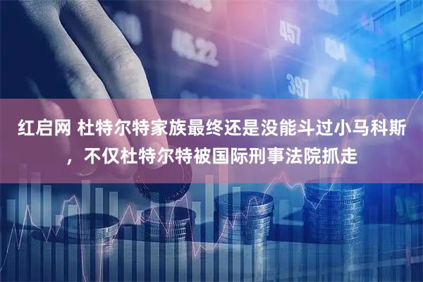 红启网 杜特尔特家族最终还是没能斗过小马科斯，不仅杜特尔特被国际刑事法院抓走