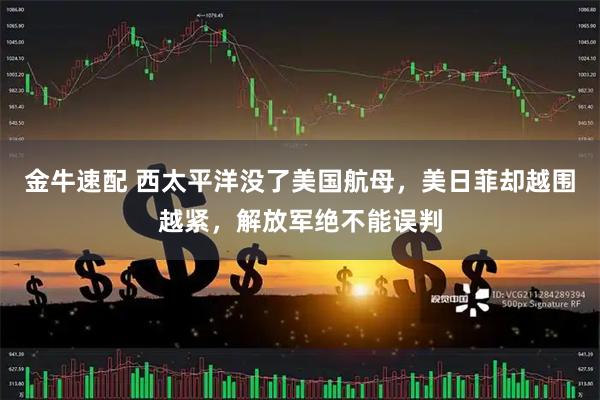 金牛速配 西太平洋没了美国航母，美日菲却越围越紧，解放军绝不能误判